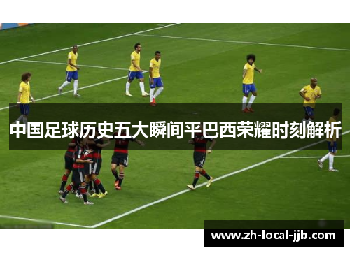 中国足球历史五大瞬间平巴西荣耀时刻解析