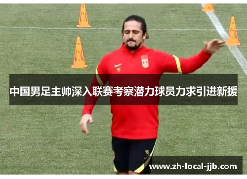 中国男足主帅深入联赛考察潜力球员力求引进新援